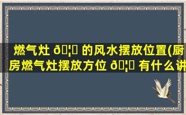 燃气灶 🦋 的风水摆放位置(厨房燃气灶摆放方位 🦆 有什么讲究)